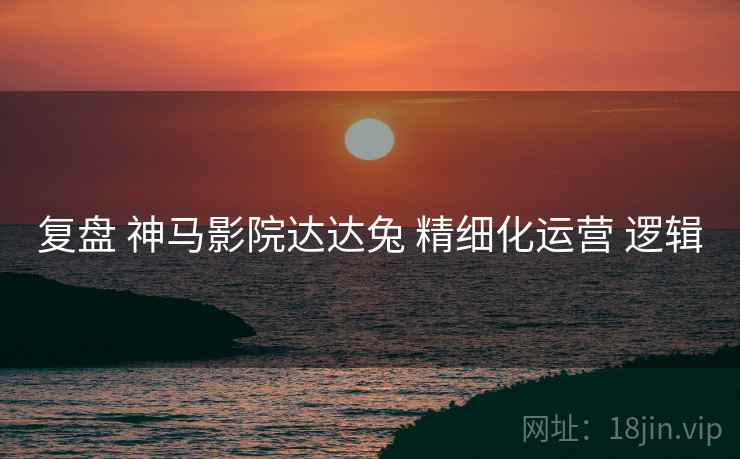 复盘 神马影院达达兔 精细化运营 逻辑