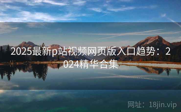 2025最新p站视频网页版入口趋势：2024精华合集