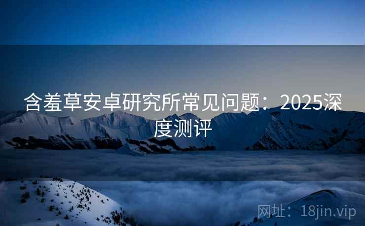 含羞草安卓研究所常见问题：2025深度测评